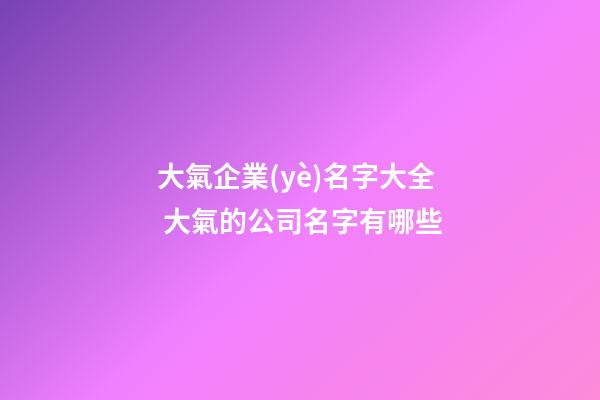 大氣企業(yè)名字大全 大氣的公司名字有哪些-第1張-公司起名-玄機派